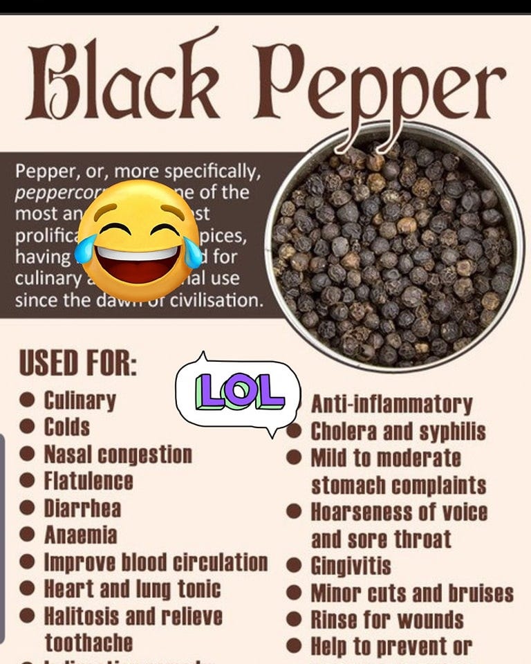 May be an image of text that says 'Black Pepper Pepper, or, more specifically, peppercor of the most an st prolifica pices, having for culinary ial use since the dawn of civilisation. LOL USED FOR: Culinary Colds Nasal congestion Flatulence Diarrhea Anaemia Improve blood circulation Heart and lung tonic Halitosis and relieve toothache Anti-inflammatory Cholera and syphilis Mild to moderate stomach complaints oarseness Hoarseness of voice and sore throat Gingivitis Minor cuts and bruises Rinse for wounds Help to prevent or'