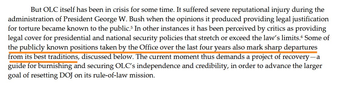 But OLC itself has been in crisis for some time. It suffered severe reputational injury during the administration of President George W. Bush when the opinions it produced providing legal justification for torture became known to the public.5 In other instances it has been perceived by critics as providing legal cover for presidential and national security policies that stretch or exceed the law’s limits.6 Some of the publicly known positions taken by the Office over the last four years also mark sharp departures from its best traditions, discussed below. The current moment thus demands a project of recovery—a guide for burnishing and securing OLC’s independence and credibility, in order to advance the larger goal of resetting DOJ on its rule-of-law mission.