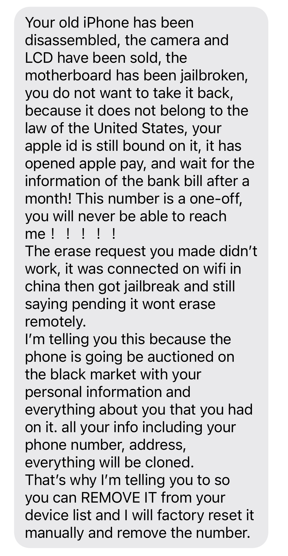 5) “Your old iPhone has been disassembled, the camera and LCD have been sold, the motherboard has been jailbroken, you do not want to take it back, because it does not belong to the law of the United States. Your apple id is still bound on it, it has opened apple pay, and wait for the information of the bank bill after a month! This number is a one-off, you will never be able to reach me ！！！！！”