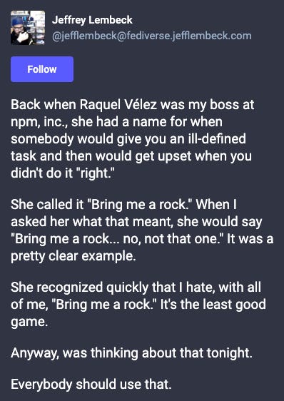Back when Raquel Vélez was my boss at npm, inc., she had a name for when somebody would give you an ill-defined task and then would get upset when you didn't do it "right."  She called it "Bring me a rock." When I asked her what that meant, she would say "Bring me a rock... no, not that one." It was a pretty clear example.  She recognized quickly that I hate, with all of me, "Bring me a rock." It's the least good game.  Anyway, was thinking about that tonight.  Everybody should use that.