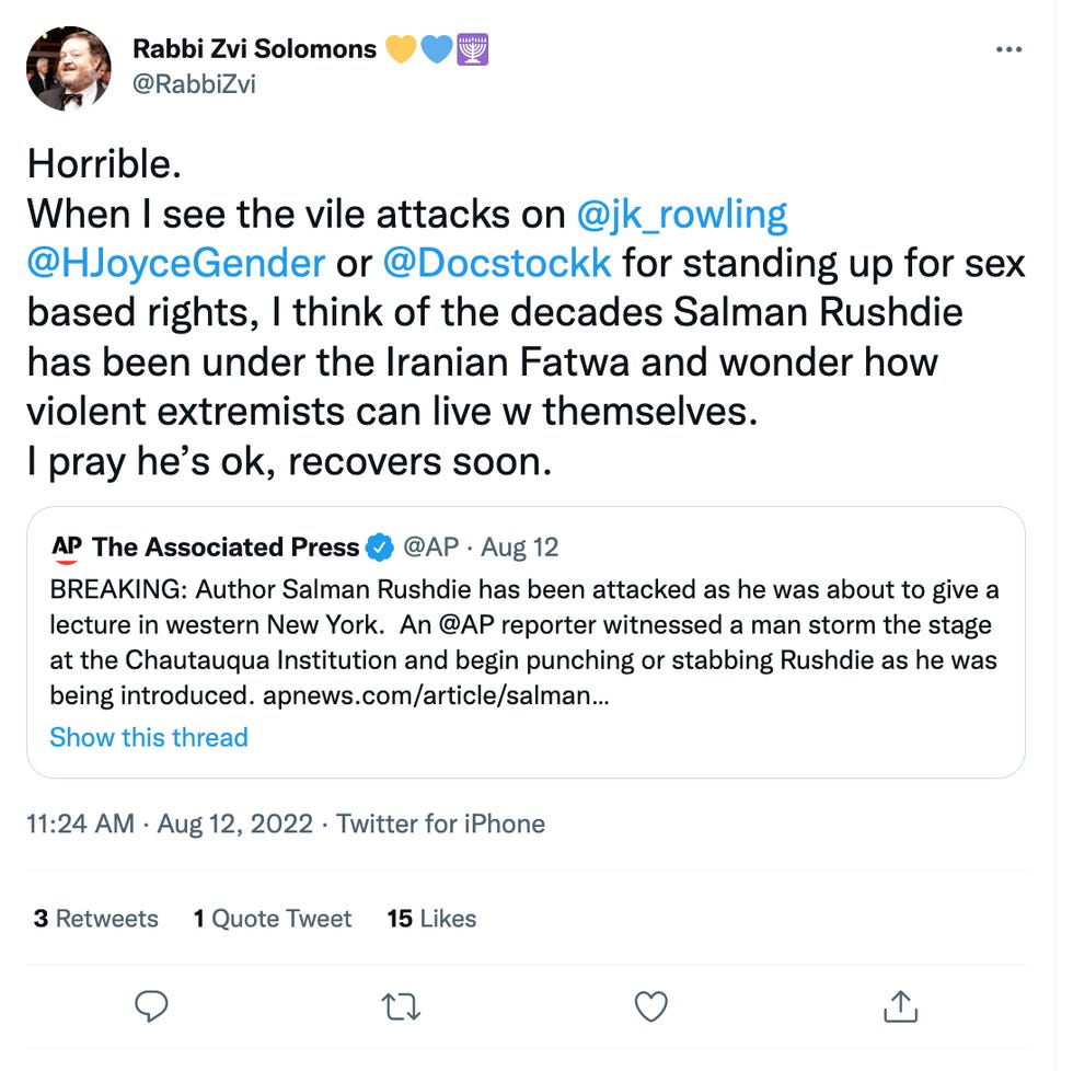 Horrible. When I see the vile attacks on  @jk_rowling   @HJoyceGender  or  @Docstockk  for standing up for sex based rights, I think of the decades Salman Rushdie has been under the Iranian Fatwa and wonder how violent extremists can live w themselves. I pray he\u2019s ok, recovers soon.