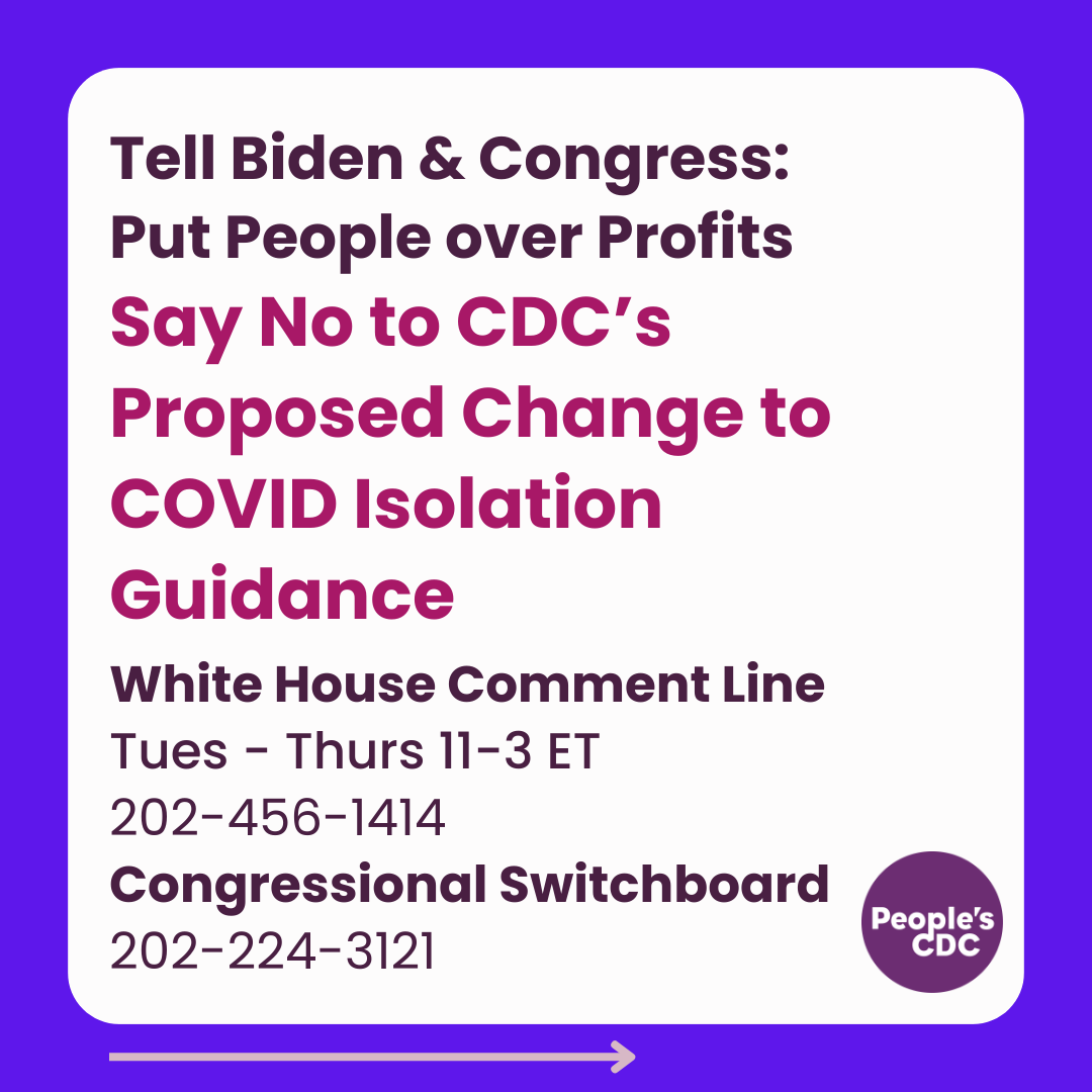 Alt text: A square graphic with a white background and blue frame with text, "Tell Biden & Congress: Put People over Profits" Emphasized in bold dark pink is text, "Say No to CDC’s Proposed Change to COVID Isolation Guidance" and below that, "White H﻿ouse Comment Line, Tues - Thurs 11-3 ET, 202-456-1414, Congressional Switchboard, 202-224-3121" A purple People's CDC logo is at the lower right corner.