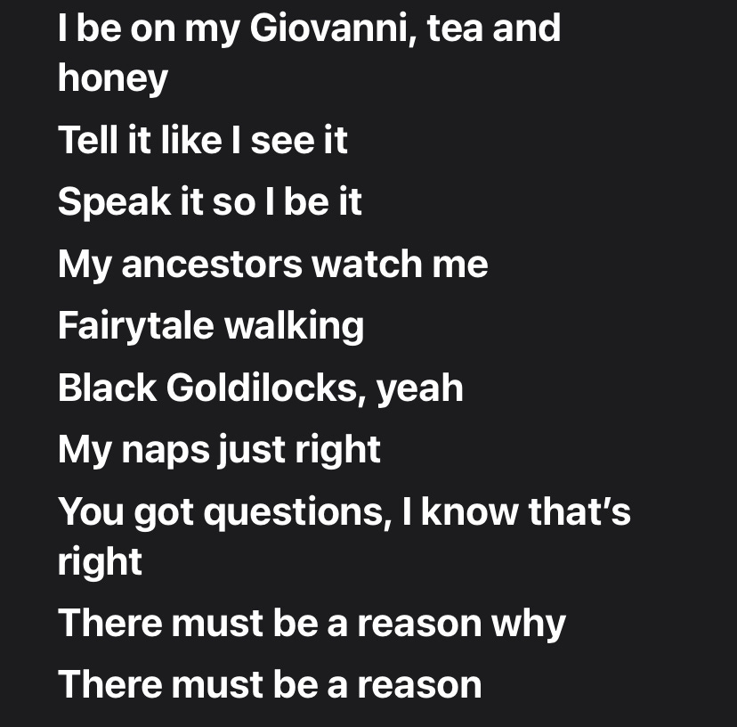 I be on my Giovanni, tea and honey Tell it like I see it Speak it so I be it My ancestors watch me Fairytale walking Black Goldilocks, yeah My naps just right You got questions, I know that's right There must be a reason why There must be a reason