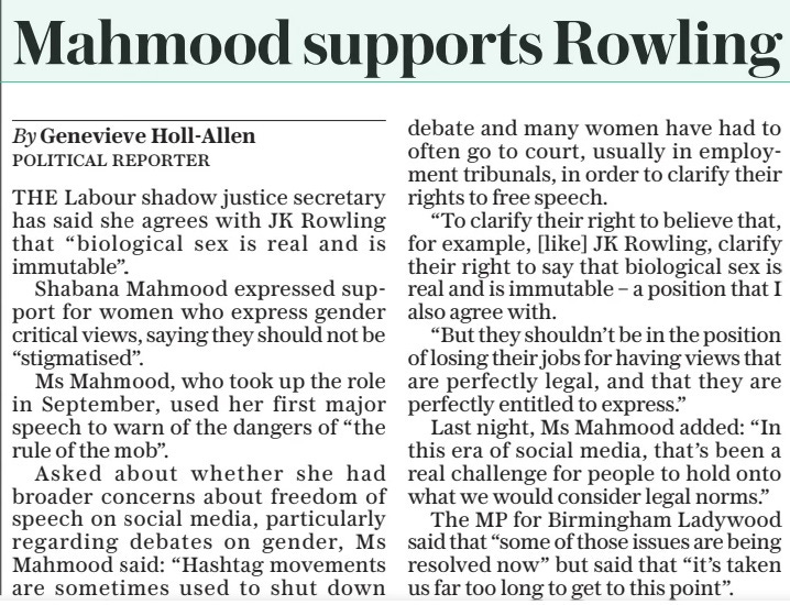 Mahmood supports Rowling The Daily Telegraph23 Apr 2024By Genevieve Holl-allen POLITICAL REPORTER THE Labour shadow justice secretary has said she agrees with JK Rowling that “biological sex is real and is immutable”. Shabana Mahmood expressed support for women who express gender critical views, saying they should not be “stigmatised”. Ms Mahmood, who took up the role in September, used her first major speech to warn of the dangers of “the rule of the mob”. Asked about whether she had broader concerns about freedom of speech on social media, particularly regarding debates on gender, Ms Mahmood said: “Hashtag movements are sometimes used to shut down debate and many women have had to often go to court, usually in employment tribunals, in order to clarify their rights to free speech. “To clarify their right to believe that, for example, [like] JK Rowling, clarify their right to say that biological sex is real and is immutable – a position that I also agree with. “But they shouldn’t be in the position of losing their jobs for having views that are perfectly legal, and that they are perfectly entitled to express.” Last night, Ms Mahmood added: “In this era of social media, that’s been a real challenge for people to hold onto what we would consider legal norms.” The MP for Birmingham Ladywood said that “some of those issues are being resolved now” but said that “it’s taken us far too long to get to this point”. Article Name:Mahmood supports Rowling Publication:The Daily Telegraph Author:By Genevieve Holl-allen POLITICAL REPORTER Start Page:2 End Page:2