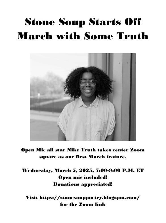 Stone Soup Starts Off March with Some Truth - Open Mic all star Nike Truth takes center Zoom square as our first March feature. - Wednesday, March 5, 2025, 7:00-9:00 P.M. ET - Open mic included! Donations appreciated! - Visit https://stonesouppoetry.blogspot.com/ for the Zoom link