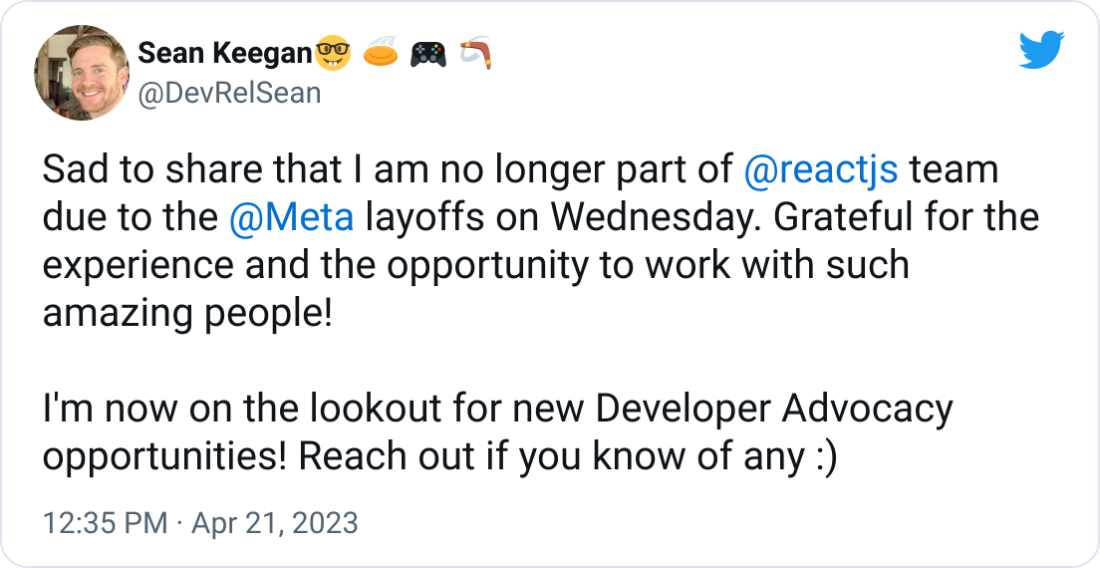 Sad to share that I am no longer part of  @reactjs  team due to the  @Meta  layoffs on Wednesday. Grateful for the experience and the opportunity to work with such amazing people!  I'm now on the lookout for new Developer Advocacy opportunities! Reach out if you know of any :)