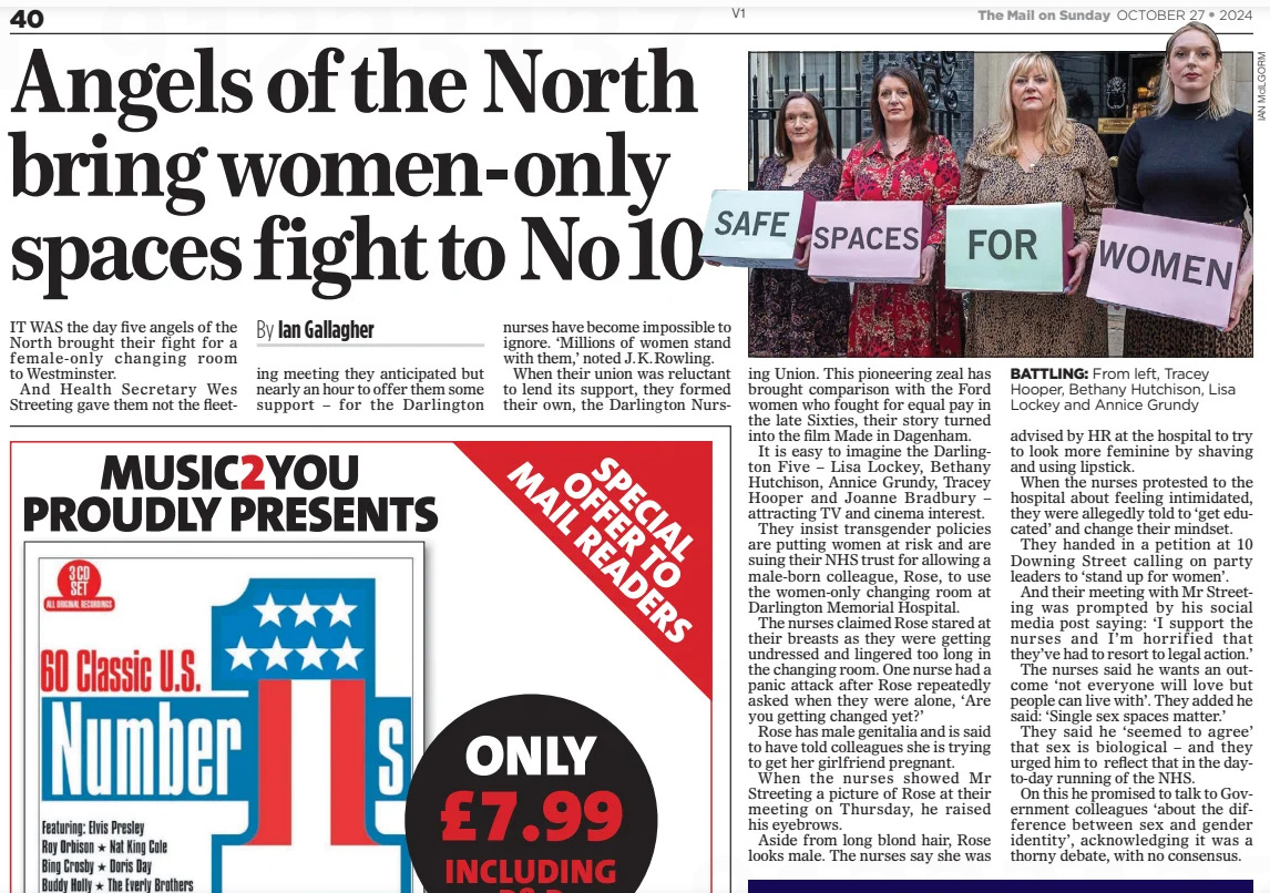 Angels of the North bring women-only spaces fight to No10 The Mail on Sunday27 Oct 2024By Ian Gallagher  BATTLING: From left, Tracey Hooper, Bethany Hutchison, Lisa Lockey and Annice Grundy IT WAS the day five angels of the North brought their fight for a female-only changing room to Westminster.  And Health Secretary Wes Streeting gave them not the fleeting meeting they anticipated but nearly an hour to offer them some support – for the Darlington nurses have become impossible to ignore. ‘Millions of women stand with them,’ noted J.K.Rowling.  When their union was reluctant to lend its support, they formed their own, the Darlington Nursing Union. This pioneering zeal has brought comparison with the Ford women who fought for equal pay in the late Sixties, their story turned into the film Made in Dagenham.  It is easy to imagine the Darlington Five – Lisa Lockey, Bethany Hutchison, Annice Grundy, Tracey Hooper and Joanne Bradbury – attracting TV and cinema interest.  They insist transgender policies are putting women at risk and are suing their NHS trust for allowing a male-born colleague, Rose, to use the women-only changing room at Darlington Memorial Hospital.  The nurses claimed Rose stared at their breasts as they were getting undressed and lingered too long in the changing room. One nurse had a panic attack after Rose repeatedly asked when they were alone, ‘Are you getting changed yet?’  Rose has male genitalia and is said to have told colleagues she is trying to get her girlfriend pregnant.  When the nurses showed Mr Streeting a picture of Rose at their meeting on Thursday, he raised his eyebrows.  Aside from long blond hair, Rose looks male. The nurses say she was  advised by HR at the hospital to try to look more feminine by shaving and using lipstick.  When the nurses protested to the hospital about feeling intimidated, they were allegedly told to ‘get educated’ and change their mindset.  They handed in a petition at 10 Downing Street calling on party leaders to ‘stand up for women’.  And their meeting with Mr Streeting was prompted by his social media post saying: ‘I support the nurses and I’m horrified that they’ve had to resort to legal action.’  The nurses said he wants an outcome ‘not everyone will love but people can live with’. They added he said: ‘Single sex spaces matter.’  They said he ‘seemed to agree’ that sex is biological – and they urged him to reflect that in the dayto-day running of the NHS.  On this he promised to talk to Government colleagues ‘about the difference between sex and gender identity’, acknowledging it was a thorny debate, with no consensus.  Article Name:Angels of the North bring women-only spaces fight to No10 Publication:The Mail on Sunday Author:By Ian Gallagher Start Page:40 End Page:40