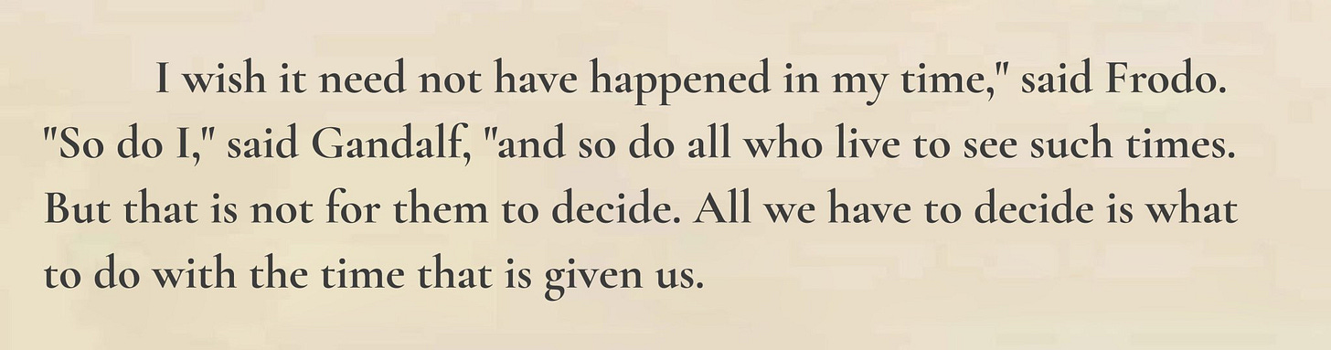 I wish it need not have happened in my time, said Frodo. So do I, said Gandalf, and so do all who live to see such times. But that is not for them to decide. All we have to decide is what to do with the time that is given us.