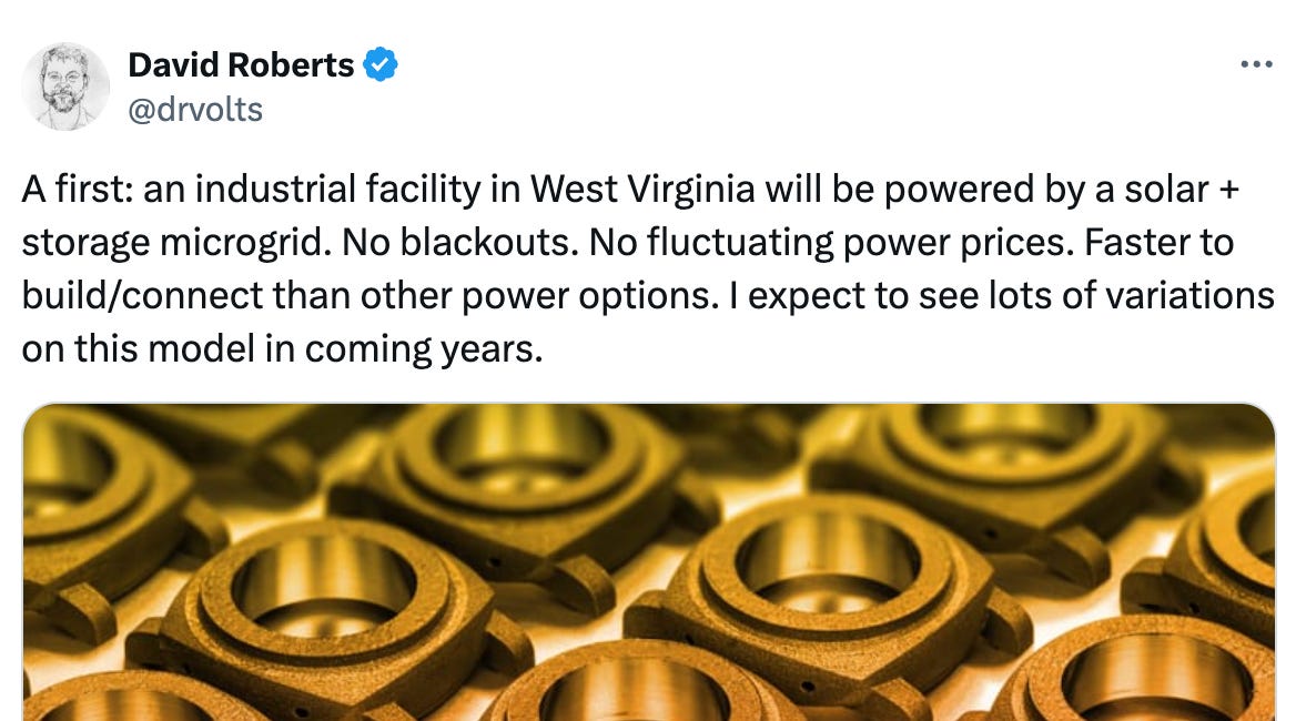   See new posts Conversation David Roberts @drvolts A first: an industrial facility in West Virginia will be powered by a solar + storage microgrid. No blackouts. No fluctuating power prices. Faster to build/connect than other power options. I expect to see lots of variations on this model in coming years.