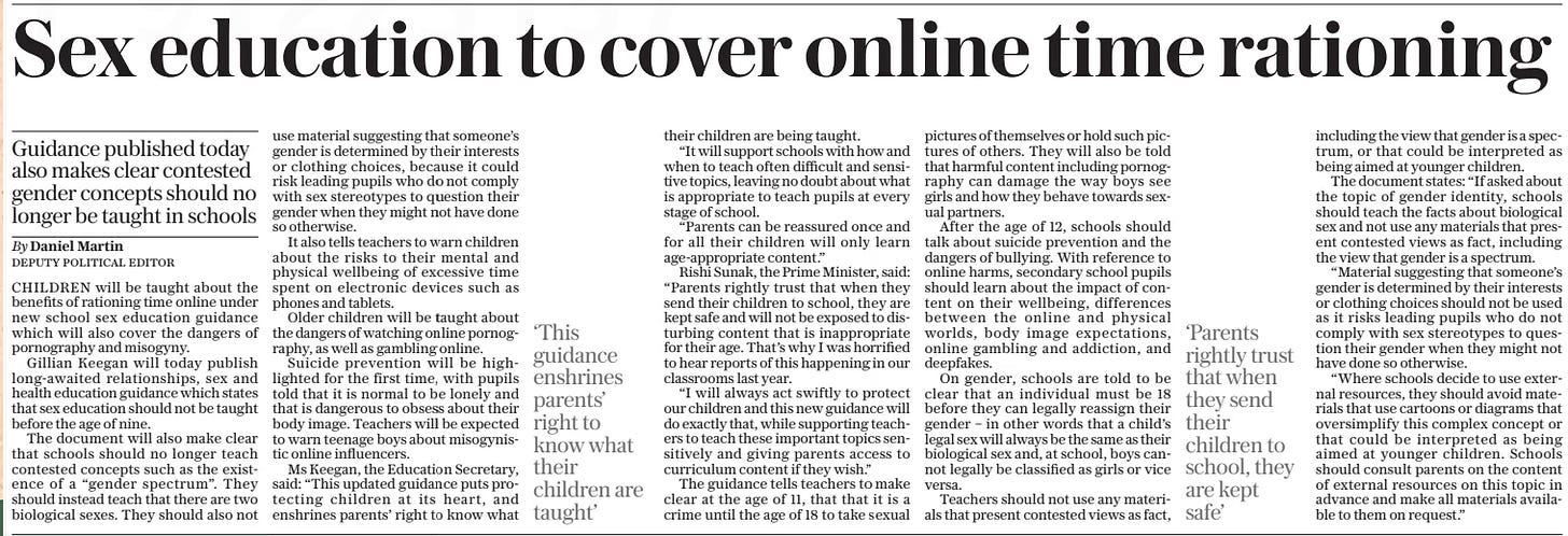 Sex education to cover online time rationing Guidance published today also makes clear contested gender concepts should no longer be taught in schools The Daily Telegraph16 May 2024By Daniel Martin DEPUTY POLITICAL EDITOR CHILDREN will be taught about the benefits of rationing time online under new school sex education guidance which will also cover the dangers of pornography and misogyny.  Gillian Keegan will today publish long-awaited relationships, sex and health education guidance which states that sex education should not be taught before the age of nine.  The document will also make clear that schools should no longer teach contested concepts such as the existence of a “gender spectrum”. They should instead teach that there are two biological sexes. They should also not use material suggesting that someone’s gender is determined by their interests or clothing choices, because it could risk leading pupils who do not comply with sex stereotypes to question their gender when they might not have done so otherwise.  It also tells teachers to warn children about the risks to their mental and physical wellbeing of excessive time spent on electronic devices such as phones and tablets.  Older children will be taught about the dangers of watching online pornography, as well as gambling online.  Suicide prevention will be highlighted for the first time, with pupils told that it is normal to be lonely and that is dangerous to obsess about their body image. Teachers will be expected to warn teenage boys about misogynistic online influencers.  Ms Keegan, the Education Secretary, said: “This updated guidance puts protecting children at its heart, and enshrines parents’ right to know what their children are being taught.  “It will support schools with how and when to teach often difficult and sensitive topics, leaving no doubt about what is appropriate to teach pupils at every stage of school.  “Parents can be reassured once and for all their children will only learn age-appropriate content.”  Rishi Sunak, the Prime Minister, said: “Parents rightly trust that when they send their children to school, they are kept safe and will not be exposed to disturbing content that is inappropriate for their age. That’s why I was horrified to hear reports of this happening in our classrooms last year.  “I will always act swiftly to protect our children and this new guidance will do exactly that, while supporting teachers to teach these important topics sensitively and giving parents access to curriculum content if they wish.”  The guidance tells teachers to make clear at the age of 11, that that it is a crime until the age of 18 to take sexual pictures of themselves or hold such pictures of others. They will also be told that harmful content including pornography can damage the way boys see girls and how they behave towards sexual partners.  After the age of 12, schools should talk about suicide prevention and the dangers of bullying. With reference to online harms, secondary school pupils should learn about the impact of content on their wellbeing, differences between the online and physical worlds, body image expectations, online gambling and addiction, and deepfakes.  On gender, schools are told to be clear that an individual must be 18 before they can legally reassign their gender – in other words that a child’s legal sex will always be the same as their biological sex and, at school, boys cannot legally be classified as girls or vice versa.  Teachers should not use any materials that present contested views as fact, including the view that gender is a spectrum, or that could be interpreted as being aimed at younger children.  The document states: “If asked about the topic of gender identity, schools should teach the facts about biological sex and not use any materials that present contested views as fact, including the view that gender is a spectrum.  “Material suggesting that someone’s gender is determined by their interests or clothing choices should not be used as it risks leading pupils who do not comply with sex stereotypes to question their gender when they might not have done so otherwise.  “Where schools decide to use external resources, they should avoid materials that use cartoons or diagrams that oversimplify this complex concept or that could be interpreted as being aimed at younger children. Schools should consult parents on the content of external resources on this topic in advance and make all materials available to them on request.”  ‘This guidance enshrines parents’ right to know what their children are taught’  ‘Parents rightly trust that when they send their children to school, they are kept safe’  Article Name:Sex education to cover online time rationing Publication:The Daily Telegraph Author:By Daniel Martin DEPUTY POLITICAL EDITOR Start Page:11 End Page:11