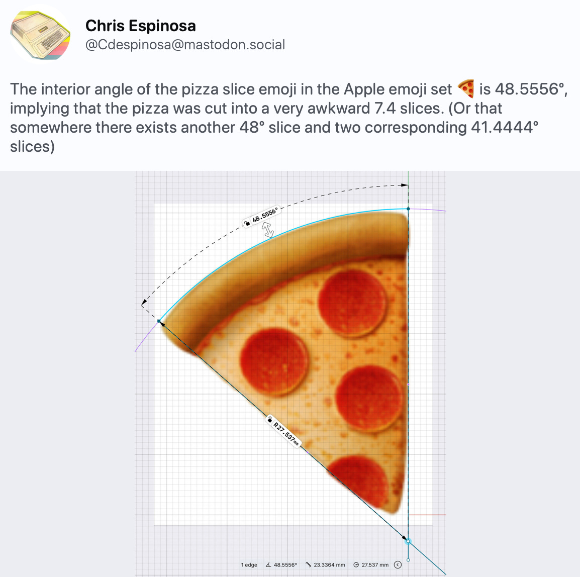 Chris Espinosa @Cdespinosa@mastodon.social The interior angle of the pizza slice emoji in the Apple emoji set 🍕is 48.5556º, implying that the pizza was cut into a very awkward 7.4 slices. (Or that somewhere there exists another 48º slice and two corresponding 41.4444º slices)