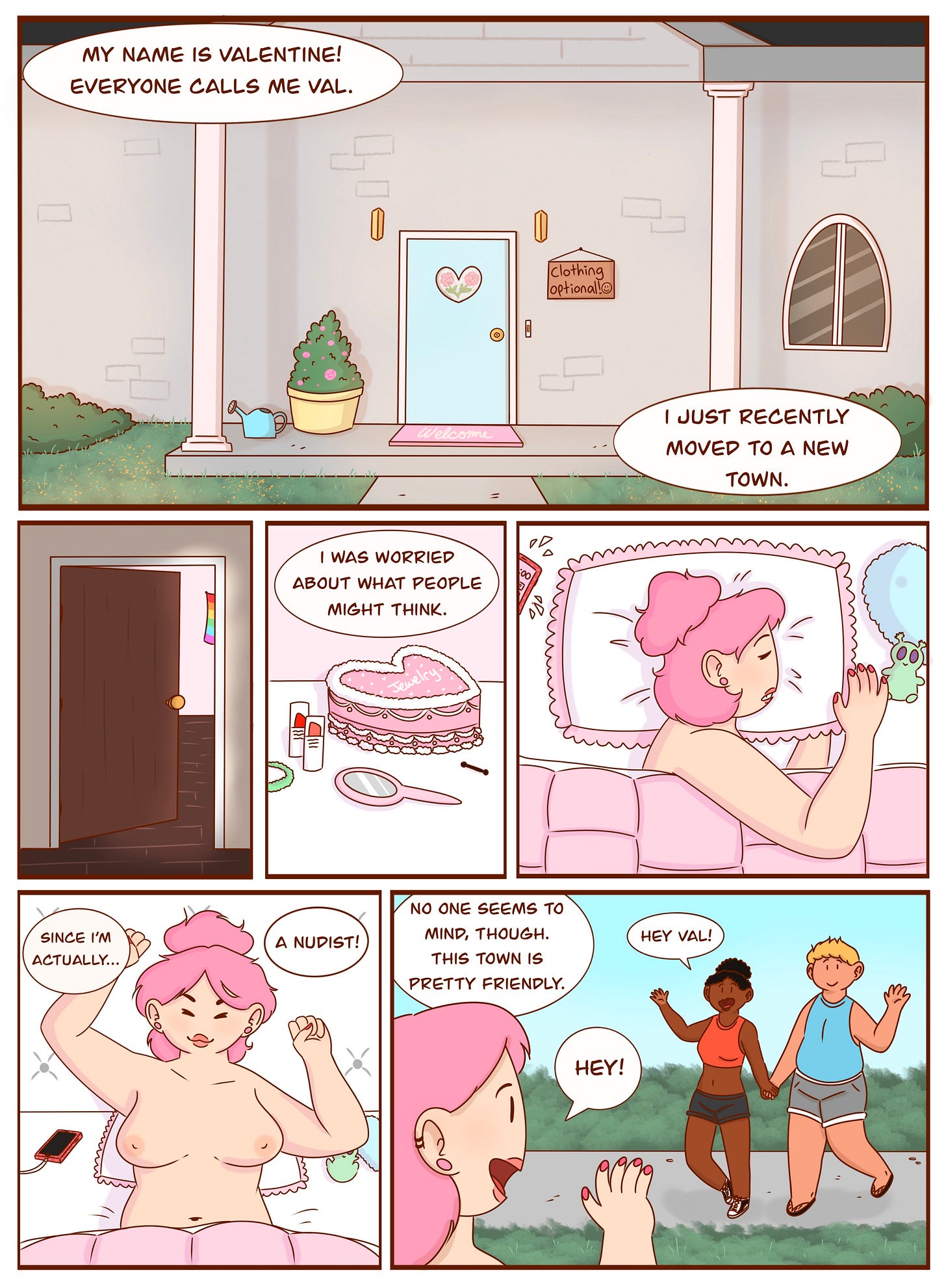 Panel 1: A cozy house with a pastel blue door and a sign that reads "Clothing Optional" next to it. A potted plant sits near the entrance. A speech bubble introduces the main character: "My name is Valentine! Everyone calls me Val." Another speech bubble adds, "I just moved to a new town."  Panel 2: A slightly open bedroom door reveals a glimpse inside. A rainbow flag hangs on the wall.  Panel 3: A pink vanity with a heart-shaped box, a mirror, and beauty products. Val’s narration says, "I was worried about what people might think."  Panel 4: Val, with pink hair, is lying in bed, resting her head on a heart-shaped pillow while holding a plush bunny. A phone next to her pillow is chiming, presumably an alarm.  Panel 5: Val stretches and sits up, revealing she is nude. She smiles as she thinks, "Since I'm actually... a nudist!"  Panel 6: Val steps outside and waves to two people passing by, who are clothed, possibly in exercise clothes. They greet her with smiles, saying, "Hey Val!" She waves back and thinks, "No one seems to mind, though. This town is pretty friendly."