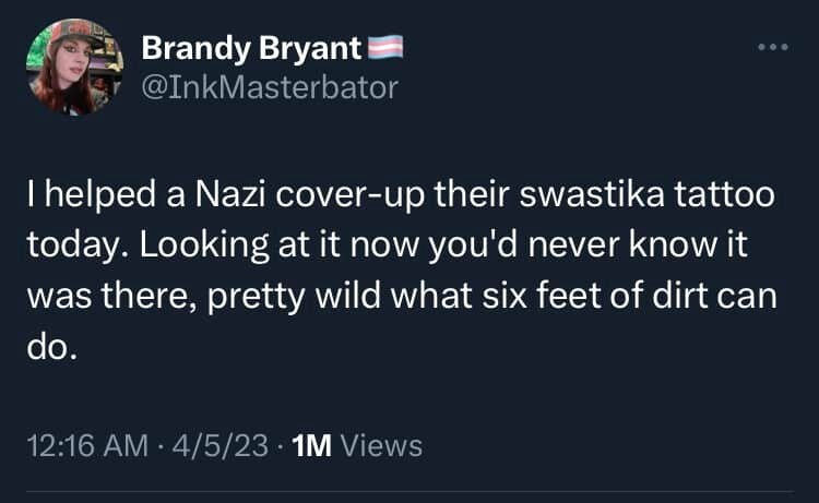 Post by Brandy Bryant (@InkMaterbator): 
I helped a Nazi cover-up their swastika tattoo today. Looking at it now you'd never know it was there, pretty wild what six feet of dirt can do.