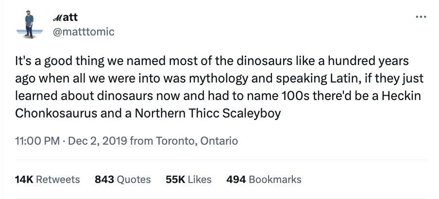 A tweet by @mattomic: It's a good thing we named most of the dinosaurs like a hundred years ago when all we were into was mythology and speaking Latin, if they just learned about dinosaurs now and had to name 100s there'd be a Heckin Chonkosaurus and a Northern Thicc Scaleyboy