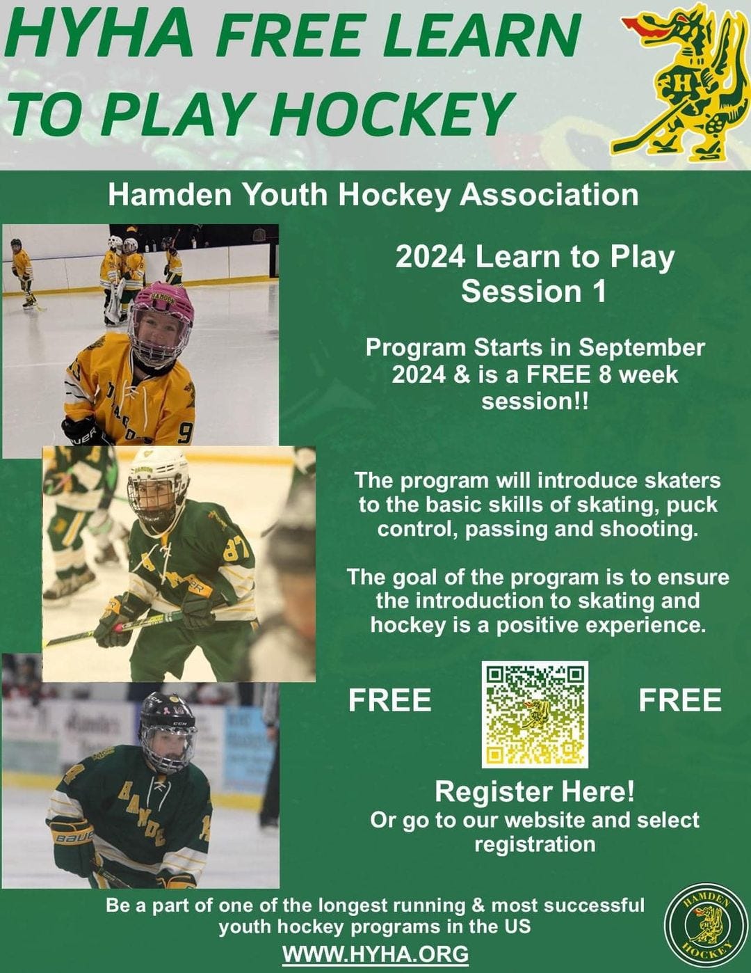 May be an image of 8 people, people playing hockey and text that says 'HYHA FREE LEARN TO PLAY HOCKEY Hamden Youth Hockey Association 2024 Learn to Play Session 1 Program Starts in September 2024 & is a FREE 8 week session!! The program will introduce skaters to the basic skills of skating, puck control, passing and shooting. 麦 The goal of the program is to ensure the introduction to skating and hockey is a positive experience. FREE FREE Register Here! Or go to our website and select registration Bea Be a part of one of the longest running & most successful youth hockey programs in the US WWW.HYHA.ORG IMDE TOCKE'