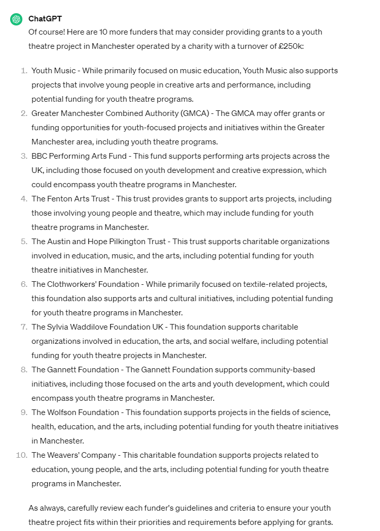 Of course! Here are 10 more funders that may consider providing grants to a youth theatre project in Manchester operated by a charity with a turnover of £250k:  Youth Music - While primarily focused on music education, Youth Music also supports projects that involve young people in creative arts and performance, including potential funding for youth theatre programs.  Greater Manchester Combined Authority (GMCA) - The GMCA may offer grants or funding opportunities for youth-focused projects and initiatives within the Greater Manchester area, including youth theatre programs.  BBC Performing Arts Fund - This fund supports performing arts projects across the UK, including those focused on youth development and creative expression, which could encompass youth theatre programs in Manchester.  The Fenton Arts Trust - This trust provides grants to support arts projects, including those involving young people and theatre, which may include funding for youth theatre programs in Manchester.  The Austin and Hope Pilkington Trust - This trust supports charitable organizations involved in education, music, and the arts, including potential funding for youth theatre initiatives in Manchester.  The Clothworkers' Foundation - While primarily focused on textile-related projects, this foundation also supports arts and cultural initiatives, including potential funding for youth theatre programs in Manchester.  The Sylvia Waddilove Foundation UK - This foundation supports charitable organizations involved in education, the arts, and social welfare, including potential funding for youth theatre projects in Manchester.  The Gannett Foundation - The Gannett Foundation supports community-based initiatives, including those focused on the arts and youth development, which could encompass youth theatre programs in Manchester.  The Wolfson Foundation - This foundation supports projects in the fields of science, health, education, and the arts, including potential funding for youth theatre initiatives in Manchester.  The Weavers' Company - This charitable foundation supports projects related to education, young people, and the arts, including potential funding for youth theatre programs in Manchester.  As always, carefully review each funder's guidelines and criteria to ensure your youth theatre project fits within their priorities and requirements before applying for grants.