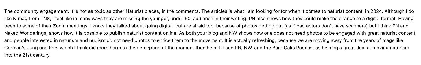 The community engagement. It is not as toxic as other Naturist places, in the comments. The articles is what I am looking for for when it comes to naturist content, in 2024. Although I do  like N mag trom INS, I teel like in many ways they are missing the younger, under 50, audience in their writing. PN also shows how they could make the change to a digital tormat. Having like N mag from TNS, I feel like in many ways they are missing the younger, under 50, audience in their writing. PN also shows how they could make the change to a digital format. Having  been to some of their Zoom meetings, I know they talked about going digital, but are afraid too, because of photos getting out (as if bad actors don't have scanners) but I think PN and  Naked Wonderings, shows how it is possible to publish naturist content online. As both your blog and NW shows how one does not need photos to be engaged with great naturist content,  and people interested in naturism and nudism do not need photos to entice them to the movement. It is actually refreshing, because we are moving away trom the years of mags like  German's Jung und Frie, which I think did more harm to the perception of the moment then help it. I see PN, NW, and the Bare Oaks Podcast as helping a great deal at moving naturism Into the cist century.