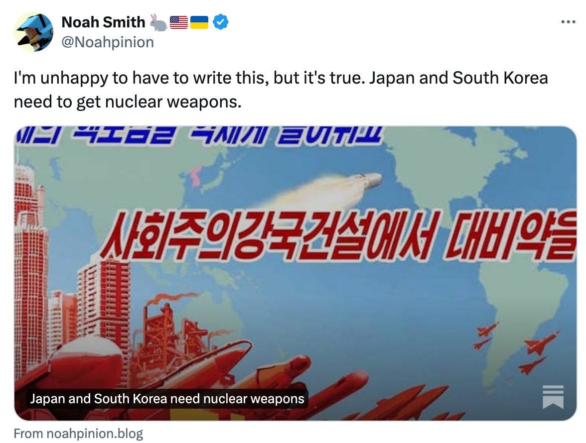  Noah Smith 🐇🇺🇸🇺🇦 @Noahpinion I'm unhappy to have to write this, but it's true. Japan and South Korea need to get nuclear weapons. From noahpinion.blog