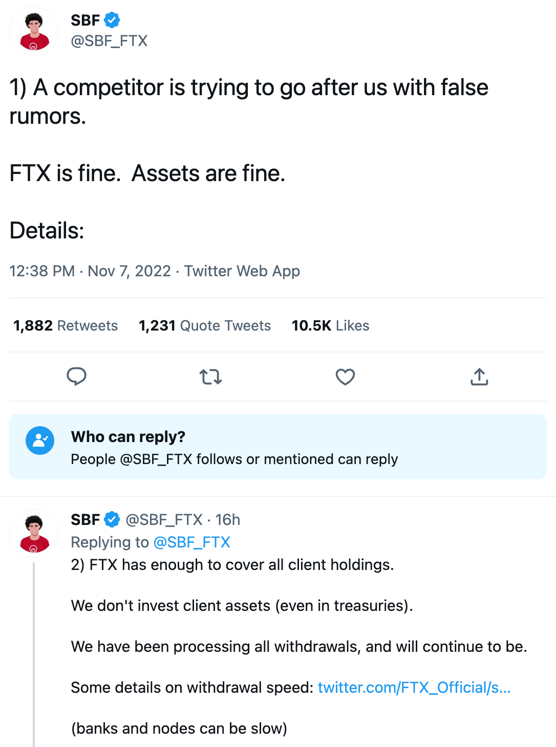 Two tweets by SBF: 1) A competitor is trying to go after us with false rumors.  FTX is fine.  Assets are fine.  Details:  2) FTX has enough to cover all client holdings.  We don't invest client assets (even in treasuries).  We have been processing all withdrawals, and will continue to be.  Some details on withdrawal speed: https://twitter.com/FTX_Official/status/1589510760107216896  (banks and nodes can be slow)
