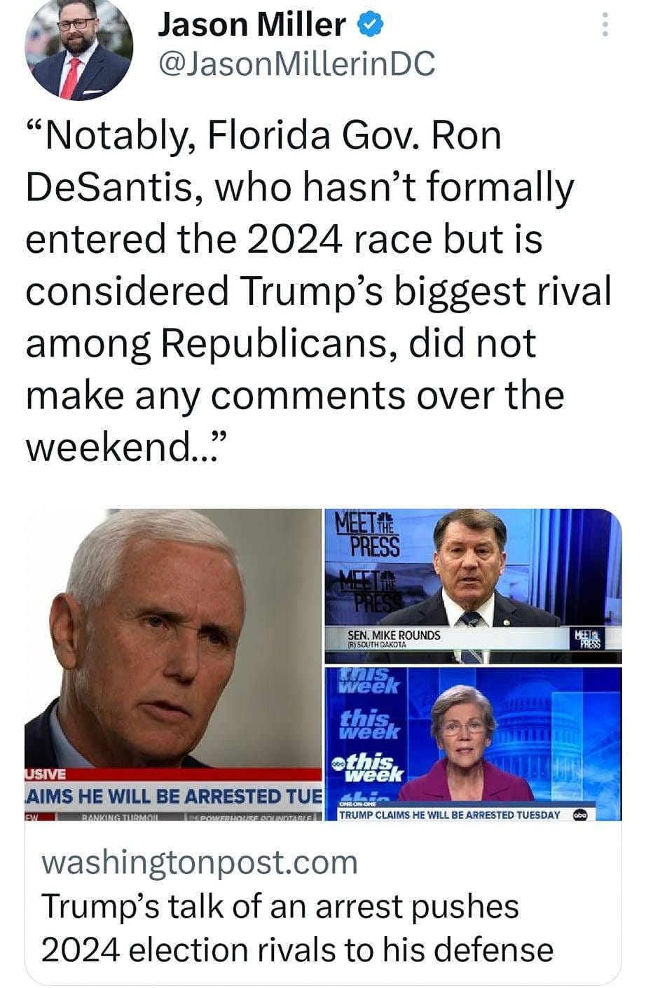 May be an image of 4 people and text that says 'Jason Miller @JasonMillerinDC "Notably, Florida Gov. Ron DeSantis, who hasn't formally entered the 2024 race but is considered Trump's biggest rival among Republicans, did not make any comments over the weekend.." MEETT PRESS MET ROUNDS )SOUTHDAKOTA WILL week this weel USIVE thiek AIMS He WILL BE ARRESTED TUE BANKINGTHRMOI TRUMP CLAIMS washingtonpost.com Trump's talk of an arrest pushes 2024 election rivals to his defense ARRESTED TUESDAY'