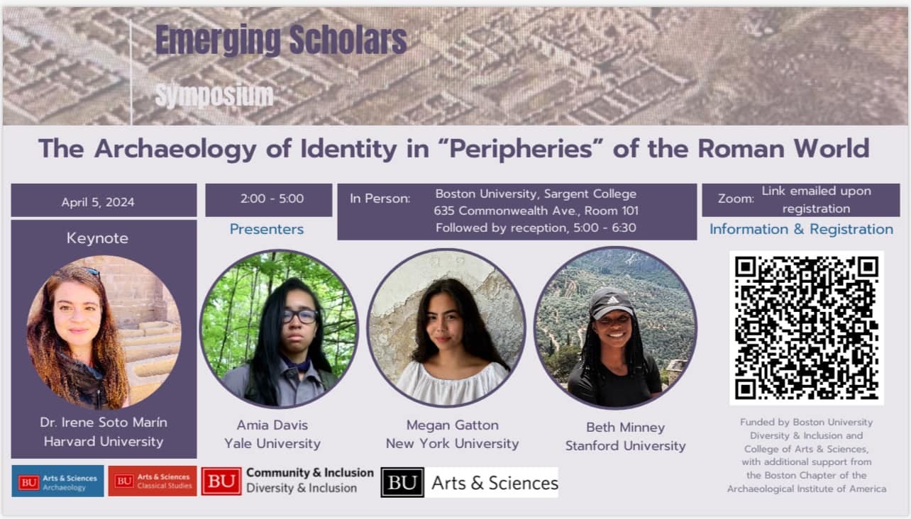 May be a graphic of 4 people and text that says 'Emerging Scholars Symposium April 5 2024 2:00 5:00 The Archaeology of Identity in "Peripheries" of the Roman World Keynote In Person: Presenters Boston University, Sargent College 635 Commonwealth Ave, Room 101 Followed by reception, 5:00 6:30 Zoom: Link emailed upon registration Information & Registration Dr. Irene Soto Marín Harvard University Amia Davis Yale University &Sciences BU Megan Gatton New York University BU Community Inclusion BU Diversity Inclusion Beth Minney Stanford University Arts & Sciences Funded Boston University Diversity Incusionand additional support rom Boston Chapter the Archaeological Institute America'