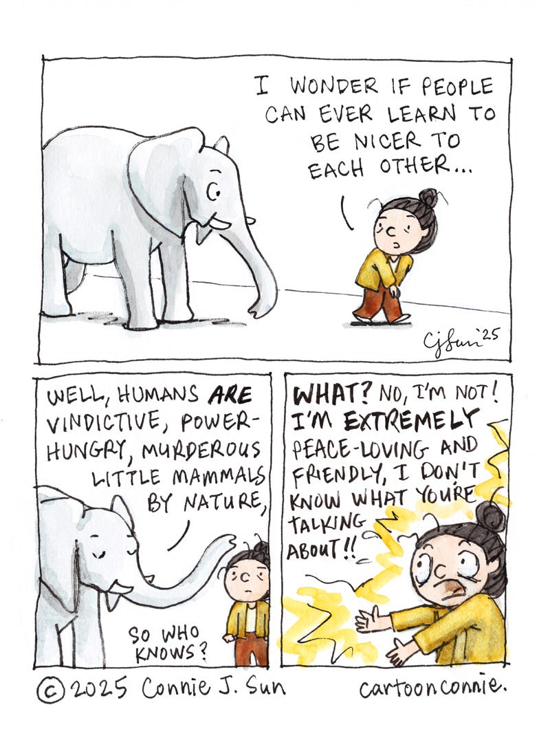 3-panel comic strip of a cartoon girl with a bun, talking to an elephant. In panel 1, she says, "I wonder if people can ever learn to be nicer to each other..." In panel 2, the elephant responds, "Well, humans ARE vindictive, power-hungry, murderous little mammals by nature, so who knows?" In the final panel, the girl is indignant: "WHAT? No, I'm not! I'm EXTREMELY peace-loving and friendly, I don't know what you're talking about!" Comic titled, "Murderous Little Mammals," ink and watercolor on paper, original artwork by Connie Sun, cartoonconnie, 2025.