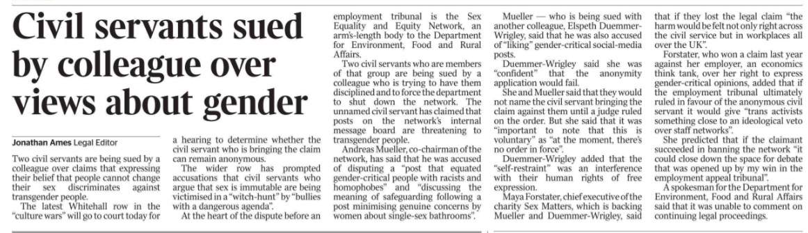 Civil servants sued by colleague over views about gender Jonathan Ames - Legal Editor Two civil servants are being sued by a colleague over claims that expressing their belief that people cannot change their sex discriminates against transgender people.  The latest Whitehall row in the “culture wars” will go to court today for a hearing to determine whether the civil servant who is bringing the claim can remain anonymous.  The wider row has prompted accusations that civil servants who argue that sex is immutable are being victimised in a “witch-hunt” by “bullies with a dangerous agenda”.  At the heart of the dispute before an employment tribunal is the Sex Equality and Equity Network, an arm’s-length body to the Department for Environment, Food and Rural Affairs.  Two civil servants who are members of that group are being sued by a colleague who is trying to have them disciplined and to force the department to shut down the network. The unnamed civil servant has claimed that posts on the network’s internal message board are threatening to transgender people.  Andreas Mueller, co-chairman of the network, has said that he was accused of disputing a “post that equated gender-critical people with racists and homophobes” and “discussing the meaning of safeguarding following a post minimising genuine concerns by women about single-sex bathrooms”.  Mueller — who is being sued with another colleague, Elspeth Duemmer- Wrigley, said that he was also accused of “liking” gender-critical social-media posts.  Duemmer-Wrigley said she was “confident” that the anonymity application would fail.  She and Mueller said that they would not name the civil servant bringing the claim against them until a judge ruled on the order. But she said that it was “important to note that this is voluntary” as “at the moment, there’s no order in force”.  Duemmer-Wrigley added that the “self-restraint” was an interference with their human rights of free expression.  Maya Forstater, chief executive of the charity Sex Matters, which is backing Mueller and Duemmer-Wrigley, said that if they lost the legal claim “the harm would be felt not only right across the civil service but in workplaces all over the UK”.  Forstater, who won a claim last year against her employer, an economics think tank, over her right to express gender-critical opinions, added that if the employment tribunal ultimately ruled in favour of the anonymous civil servant it would give “trans activists something close to an ideological veto over staff networks”.  She predicted that if the claimant succeeded in banning the network “it could close down the space for debate that was opened up by my win in the employment appeal tribunal”.  A spokesman for the Department for Environment, Food and Rural Affairs said that it was unable to comment on continuing legal proceedings.