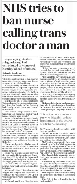 NHS tries to ban nurse calling trans doctor a man Lawyer says ‘gratuitous misgendering’ had contributed to ‘climate of hostility’ ahead of tribunal The Daily Telegraph22 Jan 2025By Daniel Sanderson Scottish correspondent THE NHS is attempting to ban a nurse from referring to a transgender doctor as a man as part of a legal battle.  A lawyer acting for NHS Fife said an order should be imposed to prevent Sandie Peggie from using male pronouns or terminology to refer to Beth Upton, a biologically male doctor who identifies as female, in employment tribunal hearings that begin next month.  Jane Russell, who is also acting for Dr Upton, claimed “gratuitous misgendering” from Ms Peggie and her lawyers had already caused “pain” and “harm” to her client.  She accused her opponents of “contributing to a climate of hostility and hatred towards trans people”.  She urged employment judge Sandy Kemp to impose an order that would require Ms Peggie and her legal team to refer to Dr Upton in “neutral” terms in future hearings, despite the court hearing that the nurse’s belief that the medic is a man was “central” to her case.  The case centres around three occasions in 2023, in which Ms Peggie encountered Dr Upton in the female changing rooms at Victoria Hospital in Kirkcaldy.  The nurse objected to this because of her belief that Dr Upton is male and therefore should not have been in female facilities.  There was a confrontation between the pair on the third occasion, on Christmas Eve 2023, in which Dr Upton said “[I have] as much right to be there” as Ms Peggie, yesterday’s hearing was told.  The row led to Ms Peggie being suspended from work and investigated for bullying.  Ms Russell claimed that allowing Ms Peggie, her lawyers and witnesses to continue to “misgender” Dr Upton would amount to “state-sanctioned harassment”.  Ms Russell said it was “simply a matter of courtesy” to use a person’s preferred pronouns and claimed it was “troubling” to see the “repeated and deliberate misgendering” of Dr Upton in the case.  “I find that very concerning, and it caused the second respondent [Dr Upton], much pain and much distress after the last hearing,” she said.  “I’m afraid the way the claimant and her representatives are conducting this case is a form of activism, that in my submission, is contributing to a climate of hostility and hatred towards trans people, which is actively harmful and has actively harmed the second respondent. It shouldn’t be allowed.  “It is simply not acceptable for a party to litigation and a witness to face harassment in the course of a tribunal hearing.”  Ms Russell cited non-binding guidelines which state that courts should not be “a forum for abuse” and that as a “basic principle” language to refer to  ‘It is not acceptable for a party to litigation to face harassment in the course of a tribunal hearing’  LGBT people should be in line with their own wishes.  She told Mr Kemp: “Certainly, I would feel very uncomfortable being a party to state sanctioned harassment, and I urge you not to go down that path.”  Ms Peggie’s lawyers said they were not seeking to “police” their opponents’ language by forcing them to use male pronouns, but urged the court to refer to Dr Upton in gender-neutral terms, as “Dr Upton” or “the second respondent”.  They branded the attempt to restrict their own language as “wholly unreasonable”.  An attempt by the health board and Dr Upton to hold proceedings behind closed doors, and to prevent the medic from being named in any written judgement, has already been thrown out.  Mr Kemp said he would issue a ruling on the issue of language in the coming days.  The full 10-day tribunal is due to begin on Feb 3.  Article Name:NHS tries to ban nurse calling trans doctor a man Publication:The Daily Telegraph Author:By Daniel Sanderson Scottish correspondent Start Page:12 End Page:12