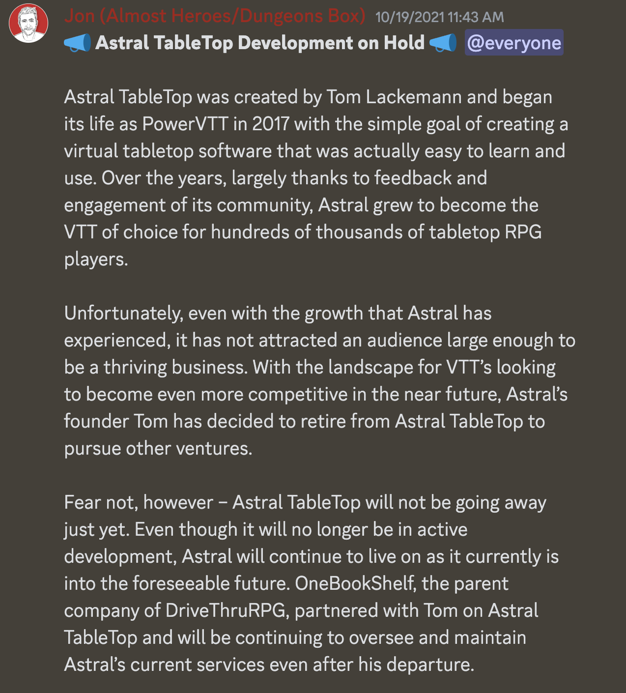 The following Discord screenshot message reads: 📣 Astral TableTop Development on Hold 📣  @everyone  Astral TableTop was created by Tom Lackemann and began its life as PowerVTT in 2017 with the simple goal of creating a virtual tabletop software that was actually easy to learn and use. Over the years, largely thanks to feedback and engagement of its community, Astral grew to become the VTT of choice for hundreds of thousands of tabletop RPG players.  Unfortunately, even with the growth that Astral has experienced, it has not attracted an audience large enough to be a thriving business. With the landscape for VTT’s looking to become even more competitive in the near future, Astral’s founder Tom has decided to retire from Astral TableTop to pursue other ventures.  Fear not, however – Astral TableTop will not be going away just yet. Even though it will no longer be in active development, Astral will continue to live on as it currently is into the foreseeable future. OneBookShelf, the parent company of DriveThruRPG, partnered with Tom on Astral TableTop and will be continuing to oversee and maintain Astral’s current services even after his departure.