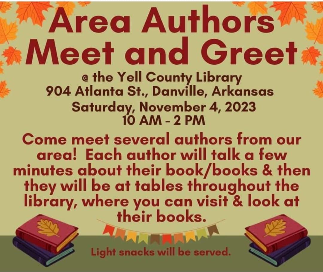 May be an image of text that says 'Area Authors Meet and Greet @ the Yell County Library 904 Atlanta St., Danville, Arkansas Saturday, November 4, 2023 10 AM -2 PM Come meet several authors from our area! Each author will talk a few minutes about their & then they will be at tables throughout the library, where you can visit & look at their books. 生 served.'