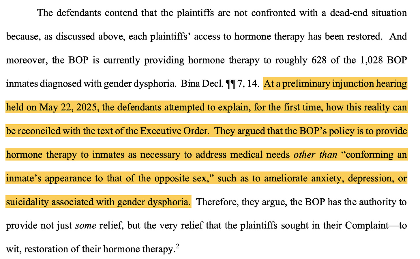 The defendants contend that the plaintiffs are not confronted with a dead-end situation because, as discussed above, each plaintiffs' access to hormone therapy has been restored. And moreover, the BOP is currently providing hormone therapy to roughly 628 of the 1,028 BOP inmates diagnosed with gender dysphoria. Bina Decl. 11 7, 14. At a preliminary injunction hearing held on May 22, 2025, the defendants attempted to explain, for the first time, how this reality can be reconciled with the text of the Executive Order. They argued that the BOP's policy is to provide hormone therapy to inmates as necessary to address medical needs other than "conforming an inmate's appearance to that of the opposite sex," such as to ameliorate anxiety, depression, or suicidality associated with gender dysphoria. Therefore, they argue, the BOP has the authority to provide not just some relief, but the very relief that the plaintiffs sought in their Complaint- to wit, restoration of their hormone therapy.?
