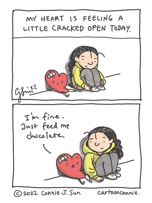 Heart Is Okay Two-panel comic of a girl with a braid, sitting pensively with a throw-pillow-sized heart. The heart has a small bandaged wound, just a small gash. Panel 1 text reads, "My heart is feeling a little cracked open today." In panel 2, the heart, evidently not suffering too much, says, "I'm fine. Just feed me chocolate." Webcomic titled "Heart is okay," by Connie Sun, cartoonconnie, 2022.