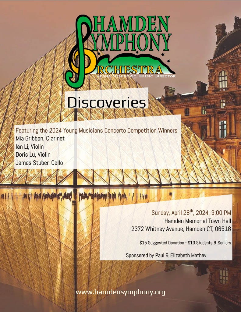 May be a graphic of text that says 'HAMDEN YMPHONY Pc WSNAWFRIMOVIC.MUSICDIRECTOR EHIN OVIC. MUSIC DIRECTOR P VESNA RCHESTRA RCHESTRA Discoveries Featuring the 2024 Young Musicians Concerto Competition Winners Mia Gribbon, Clarinet lan Li, Violin Doris Lu, Violin James Stuber, Cello സാഷ Sunday, April 28th 2024. 3:00 PM Hamden Memorial Town Hall 2372 Whitney Avenue, Hamden CT, 06518 $15 Suggested Donation $10 Students Seniors Sponsored by Paul & Elizabeth Mathey www.hamdensymphony.org'