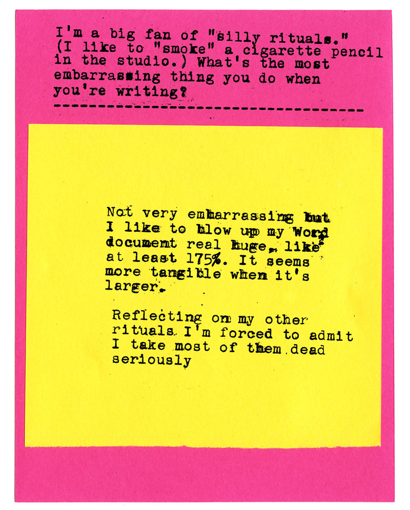 I'm a big fan of "silly rituals." (I like to "smoke" a cigarette pencil in the studio.) What's the most embarrassing thing you do when you're writing?   Not very embarrassing bat I like to blow up my word document real huge, like at least 175%. It seems more tangible when it's larger. Reflecting on my other rituals I'm forced to admit I take most of them dead seriously