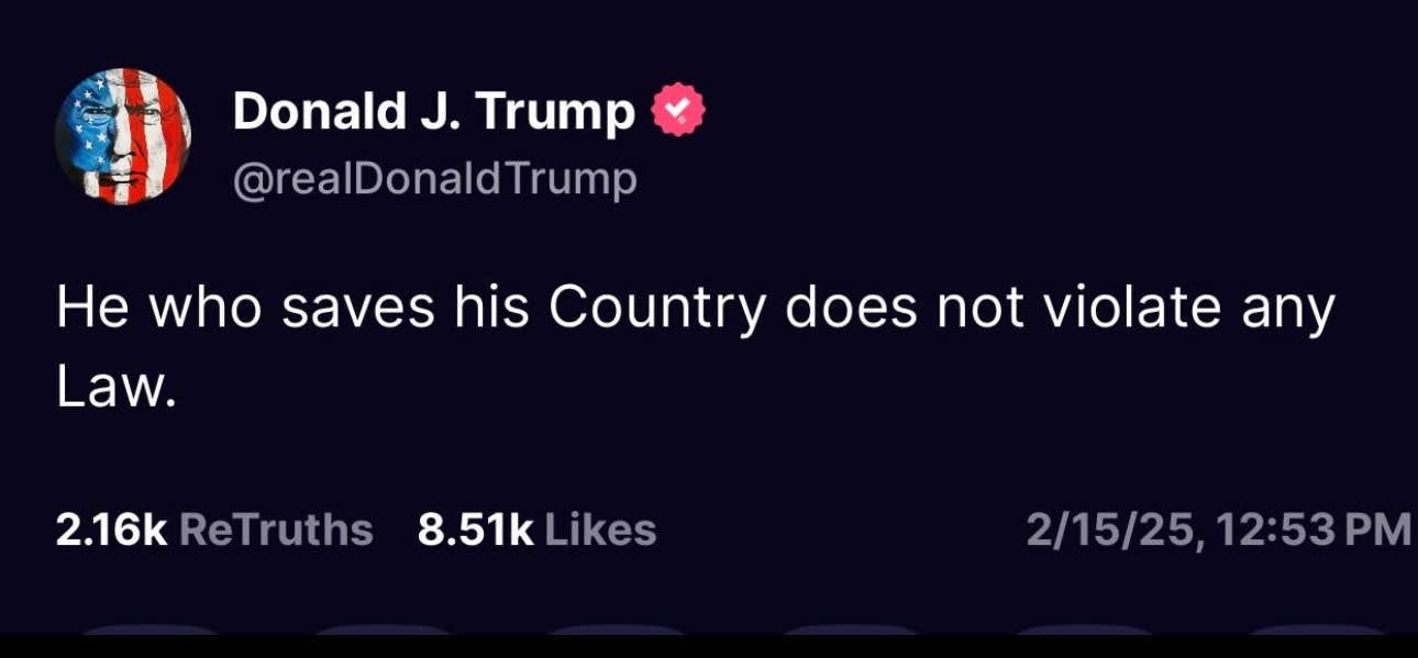 May be an image of text that says 'Donald J. Trump @realDonaldTrump He who saves his Country does not violate any Law. 2.16k ReTruths 8.51k 8.51kLikes Likes 2/15/25, 2/15/25,12:53P 12:53PM PM 12:53'