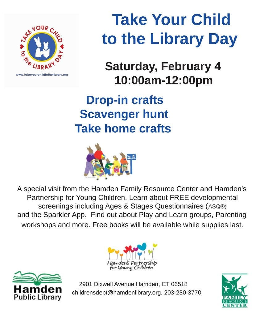 May be an image of ‎text that says '‎TAKE THEYOUR YOUR CHID t the LIBRARY DAי www.takeyourchildtothelibrary.org Take Your Child to the Library Day Saturday, February 4 10:00am-12:00pm 10:00am Drop-in crafts Scavenger hunt Take home crafts A special visit from the Hamden Family Resource Center and Hamden's Partnership for Young Children. Learn about FREE developmental screenings including Ages & Stages Questionnaires (ASQ®) and the Sparkler App. Find out about Play and Learn groups, Parenting workshops and more. Free books will be available while supplies last. Hamden's artnership for Young Chidre Hamden Public Library 2901 Dixwell Avenue Hamden, CT 06518 childrensdept@hamdelibrary.org. 203-230-3770 FAMILY ESOURC CENTER‎'‎