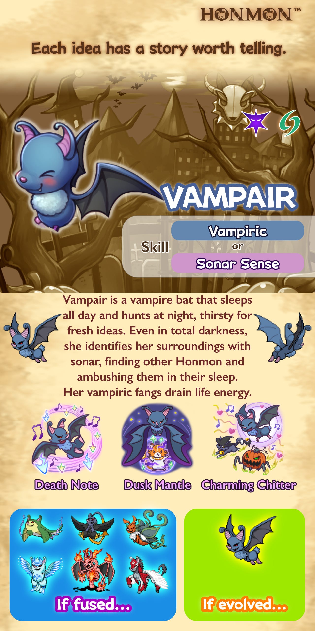 Vampair is a vampire bat that sleeps by day and hunts by night, thirsty for fresh ideas. Even in complete darkness, she identifies her surroundings with sonar, locating other Honmon and ambushing them in their sleep. Her vampiric fangs drain life energy from those she bites. Only by evolving can Vampair learn advanced moves such as Death Note, Dusk Mantle, and Charming Chitter!