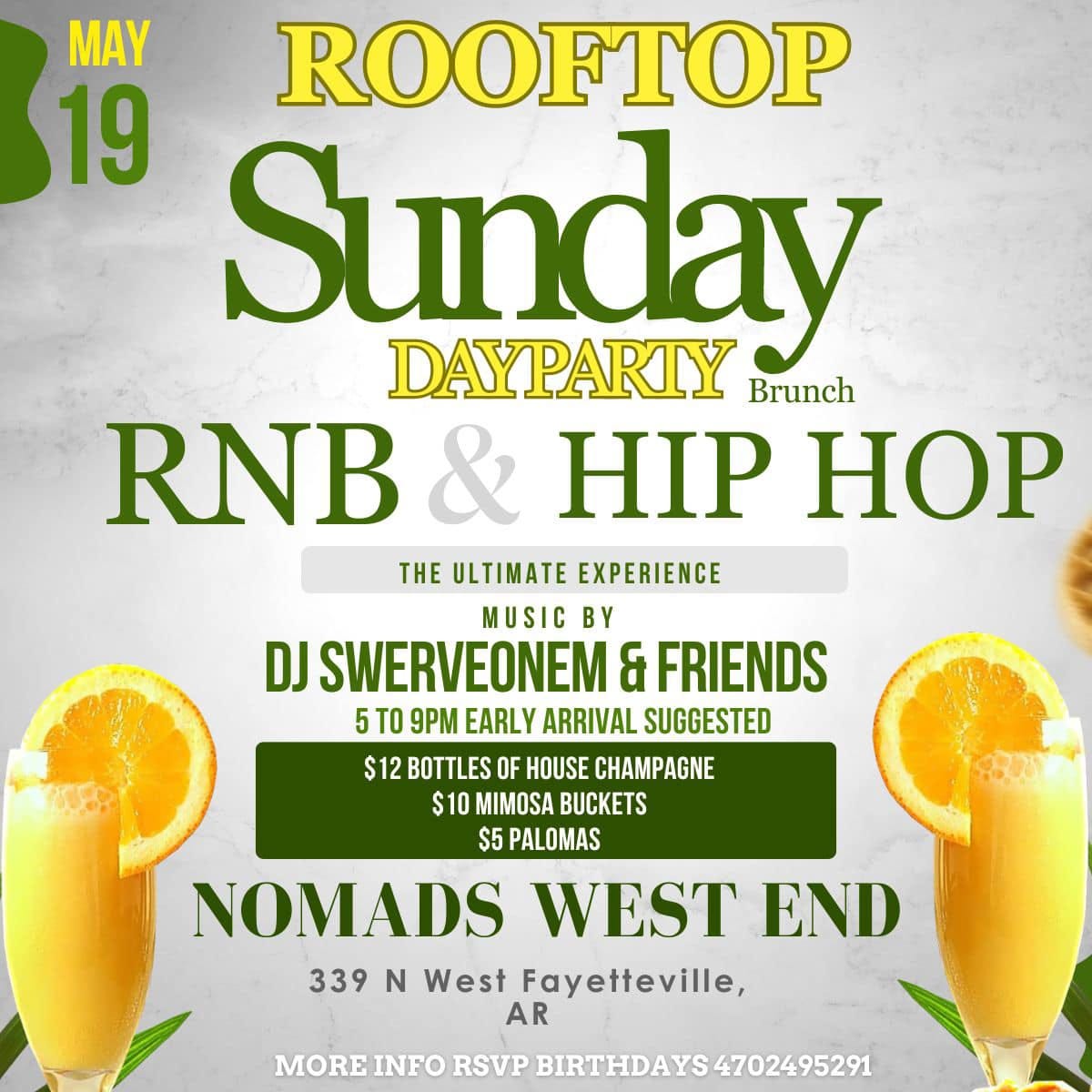 May be an image of text that says 'MAY ROOFTOP 19 Sunday DAYPARTY Brunch RNB HIP HOP THE ULTIMATE EXPERIENCE MUSIC By DJ SWERVEONEM & FRIENDS 5 TO 9PM EARLY ARRIVAL SUGGESTED $12 BOTTLES OF HOUSE CHAMPAGNE $10 MIMOSA BUCKETS $5 PALOMAS NOMADS WEST END 339 N West Fayetteville, AR MORE INFO RSVP BIRTHDAYS AYS4702495291'