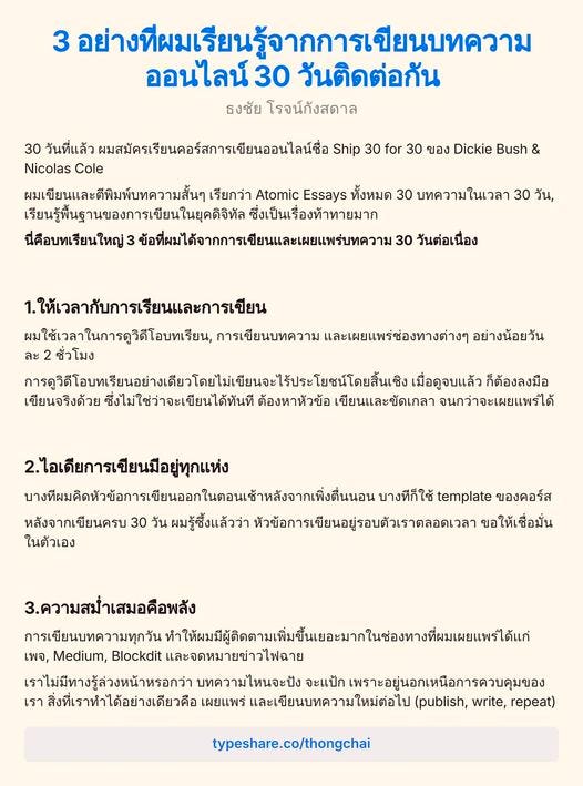 อาจเป็นรูปภาพของ ข้อความพูดว่า "3 อย่างที่มเรียนรู้จาการเีย ออนไลน์ 30 วันติดต่อกัน ธงชัย โรจน์กังสดาล 30 วันที่แล้ว ผมสมัครเรียนดอร์สการเขียนออนไลน์ช Ship 30 for 30 ของ Dickie Bush & Nicolas Cole ผมเขียนและดีพิมพับทความสั้นๆ เรียกว่า Atomic Essays ทั้งหมด 30 บทความในเวลา 30 วัน, เรียนรู้ฟื้นสานของการเขียนในยุคิ ซึ่งเป็นเรื่องท้าทายมาก นี่คือบทเรียนใหญ่3 ข้อที่ผม่ได้จาการเปีนและยแร 30 วันต่อเนื่อง 1.ให้เวลากับการเรียนและการเขียน ผมใช้เวลาในการถูวิดีโอบทเรียน, การเขียนบทความ และเผยแพร่ซ่องทางต่างๆ อย่างน้อยวัน ะ2 ชั่วโมง ภารุู้ดัเินยอเปนยยนลนาลป้ เมื่อดูจบแล้ว ก็ต้องลงมือ เขียนจริงด้วย ซึ่งไม่ใช่ว่าจะเขียนได้ทันที ต้องหาหัวข้อ เขียนและขัดเกลา จนกว่าจะเผยแพร์ได้ 2.ไอเดียการเขียนมีอยู่ทุกแห่ง บางเีนเติดต้นหิากากาน บางทีก็ใช้ template ของคอร์ส หลังจากเขียนครบ 30 ผมรู้ซึ้งแล้วว่า หัวข้อการเขียนอยู่รอบตัวเราตลอดเวล ขอ ให้เ ให้เชื่อมั่น ในตัวเอง 3.ความสม่ำเสมอคือพลัง การเขียนบทความทุกวัน หำห้นผปีปีิมิาิ้าจ้า เพจ, Medium, Blockdit และจดหมายข่าวไฟฉาย เราไม่มีทางรู้ส่วงหน้าหรอกว่า บทความไหนจะปัง จะแป้ก เพราะอยู่นอกเหนือการควบคุมของ เรา สิ่งที่เราทำได้อย่างเดียวคือ เผยแพร่ และเขียนบทความใหม่ต่อไป ใหม่ต่อไป (publish, write, repeat) typeshare.co/thongchai"