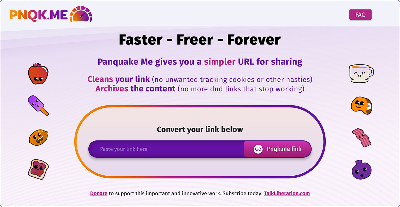PNQK.ME Faster - Freer - Forever Panquake Me gives you a simpler URL for sharing. Clean yours link (no unwanted tracking cookies) Archives the content (no more dud links) Convert your link below. Paste your link here. Pnqk.me link. Donate to support this important and innovative work. Subscribe today: TalkLiberation.com