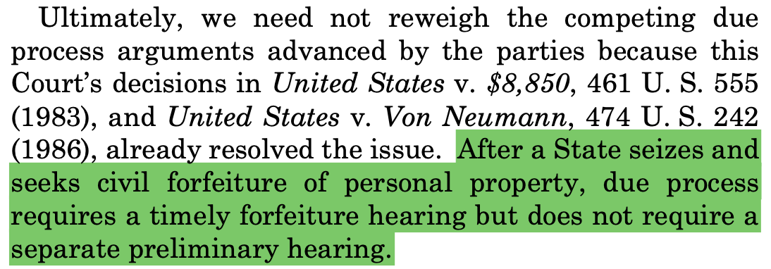 Ultimately, we need not reweigh the competing due process arguments advanced by the parties because this Court’s decisions in United States v. $8,850, 461 U. S. 555 (1983), and United States v. Von Neumann, 474 U. S. 242 (1986), already resolved the issue. After a State seizes and seeks civil forfeiture of personal property, due process requires a timely forfeiture hearing but does not require a separate preliminary hearing.