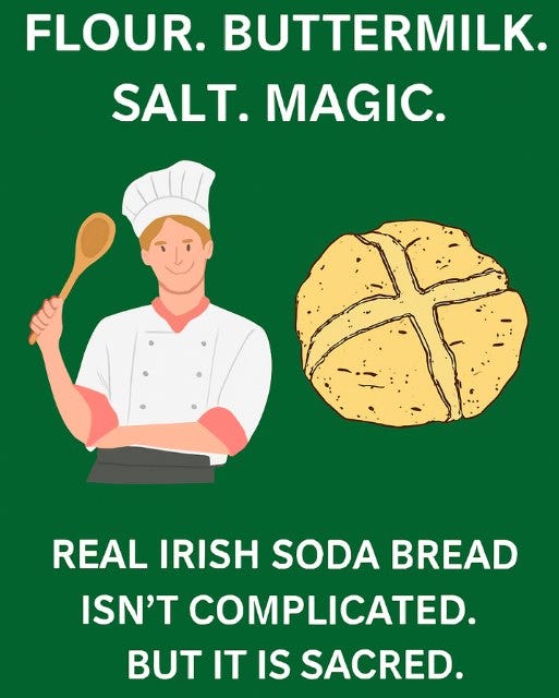 May be an image of text that says "FLOUR. BUTTERMILK. SALT. MAGIC. REAL IRISH SODA BREAD ISN'T COMPLICATED. BUT IT IS SACRED."