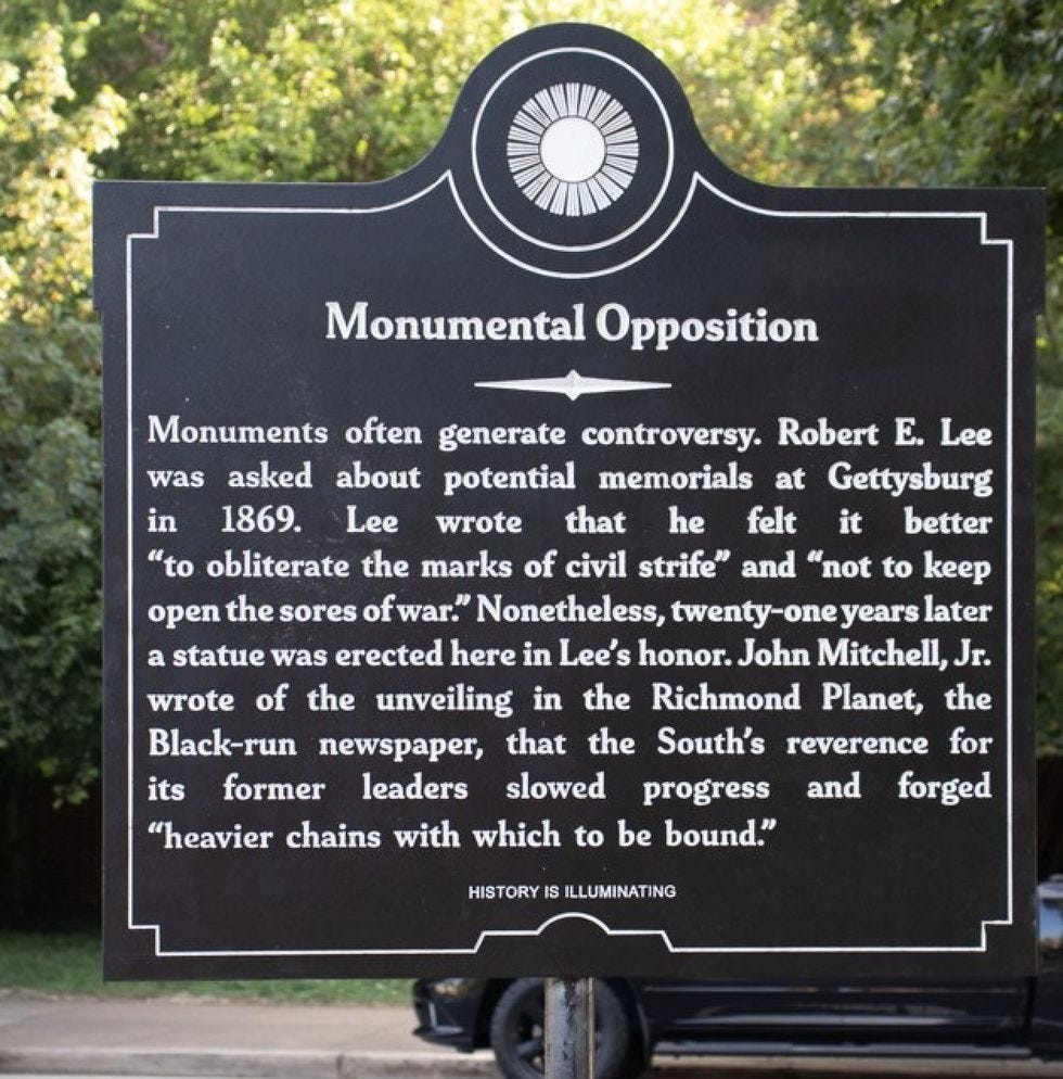 Monumental Opposition: Monuments often generate controversy. Robert E. Lee was asked about potential memorials at Gettysburg in 1869. Lee wrote that he felt it better "to obliterate the marks of civil strife" and "not to keep open the sores of war.  Nonetheless, twenty-one years later a statue was erected here in Lee's honor. John Mitchell, Jr. wrote of the unveiling in the Richmond Planet, the Black-run newspaper, that the South's reverence for its former leaders slowed progress and forged "heavier chains with which to be bound." 