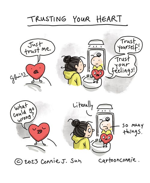 Trusting Your Heart 4-panel borderless comic about trusting your heart. In panel 1, a close-up of a plushy red heart with a tooth, saying "Just trust me." In panel 2, the heart is perched on a bathroom sink, addressing a cartoon girl with a bun in front of a mirror: "Trust yourself! Trust your feelings!" Panel 3 is another close-up of the heart, as it asks, "What could go wrong?" In panel 4, the heart looks up at the girl, while the girl looks at her reflection in the mirror. The reflection in the mirror responds independently: "Literally - so many things." Comic strip by Connie Sun, cartoonconnie, 2023.