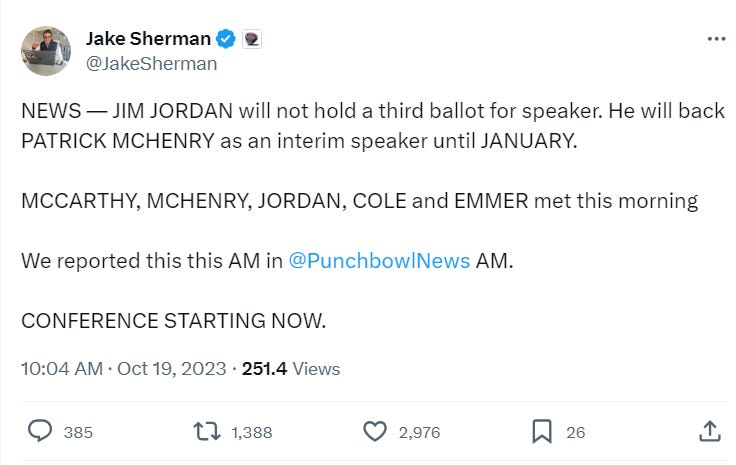 NEWS — JIM JORDAN will not hold a third ballot for speaker. He will back PATRICK MCHENRY as an interim speaker until JANUARY.   MCCARTHY, MCHENRY, JORDAN, COLE and EMMER met this morning. 