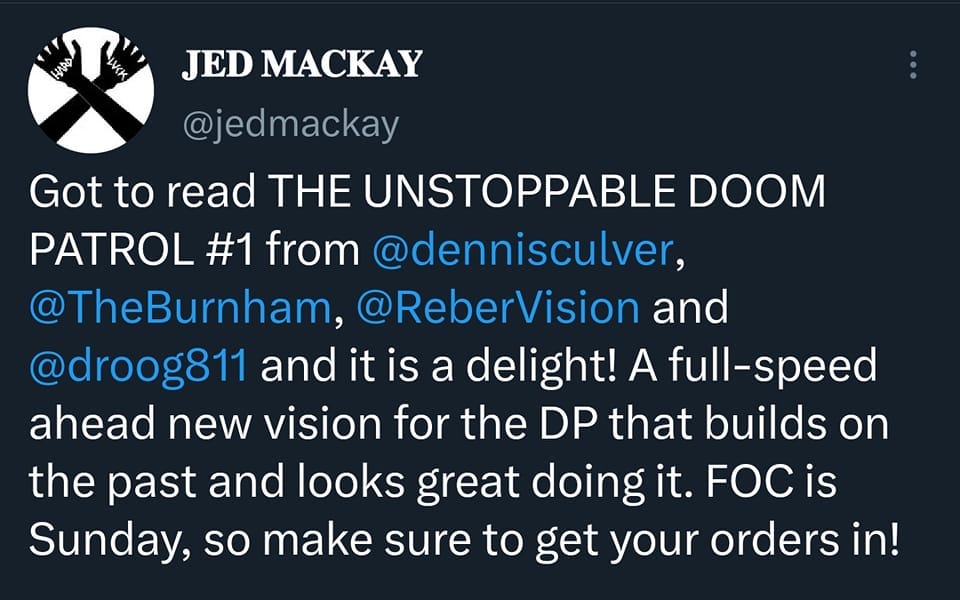 May be a Twitter screenshot of text that says 'JED MACKAY @jedmackay Got to read THE UNSTOPPABLE DOOM PATROL #1 from @dennisculver, @TheBurnham, @ReberVision and @droog811 and it is a delight! A full-speed ahead new vision for the DP that builds on the past and looks great doing it. FOC is Sunday, so make sure to get your orders in!'