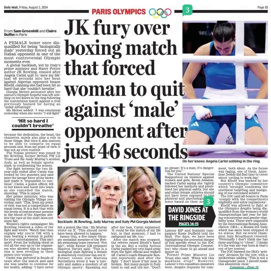 DAVID JONES AT THE RINGSIDE JK fury over boxing match that forced woman to quit against ‘male’ opponent af ter just 46 seconds Daily Mail2 Aug 2024From Sam Greenhill and Claire Duffin in Paris A FEMALE boxer once disqualified for being ‘biologically male’ yesterday forced out an Italian opponent in one of the most controversial Olympic moments ever. A global backlash, led by Italy’s prime minister and Harry Potter author JK Rowling, ensued after Angela Carini quit to ‘save my life’ just 46 seconds into her bout against Algerian opponent Imane Khelif, claiming she had been hit so hard that she ‘couldn’t breathe’. Giorgia Meloni protested after her nation’s Olympic hopeful was left sobbing on her knees in the ring following the contentious match against a rival previously banned for having an ‘unfair advantage’. Ms Meloni added: ‘I was emotional yesterday when she wrote “I will fight” because the dedication, the head, the character, surely also play a role in these things. But then it also matters to be able to compete on equal grounds and, from my point of view, it was not an even contest.’ The Italian premier was joined by Ms Rowling, former British PM Liz Truss and Sir Andy Murray’s mother, Judy, as well as female sports stars, in condemning the scenes. The fight between the two 25year-olds ended after Carini was rocked by two punches and said later the savage force of the blows had made it ‘impossible to continue’. Carini, a police officer, fell to her knees and burst into tears as she conceded the match, shouting: ‘This is unjust.’ Her prime minister, who was visiting the Olympic Village yesterday, said: ‘This, from my point of view, was not a competition on equal terms. It is a fact that with the levels of testosterone present in the blood of the Algerian athlete the race at the start does not seem fair.’ Women’s rights campaigner Ms Rowling tweeted a video of the fight and wrote: ‘Watch this then explain why you’re OK with a man beating a woman in public for your entertainment. This isn’t sport. From the bullying cheat in red all the way up to the organisers who allowed this to happen, this is men revelling in their power over women.’ Carini was pictured in floods of tears after the match and said she was unable to continue for her health, adding: ‘I have never felt a punch like this.’ Ms Murray wrote on X: ‘This should never have been allowed to happen.’ James Guy, a five-times Olympic medallist member of the British swimming team tweeted: ‘Not fair!’, while former GB swimmer Sharron Davies said: ‘This is a biological male fighting a female & absolutely everyone can see it.’ Former tennis star Martina Navratilova wrote it was ‘a travesty and makes a mockery of all Olympic sports’. Speaking out after her loss, Carini explained: ‘It could be the match of my life but, in that moment, I had to safeguard my life, too.’ After the match was stopped, the referee raised Khelif’s hand in the air. But a visibly furious Carini yanked her own hand away from the fight official and walked off. Carini’s coach Emanuele Renzini reportedly said after the fight: ‘I don’t know if her nose is broken. But many people in Italy tried to call and tell her: “Don’t go please: It’s a man, it’s dangerous for you”.’ The United Nations’ Special Rapporteur on violence against women and girls, Reem Alsalem, backed Carini saying she ‘rightly followed her instincts and prioritised her physical safety, but she and other female athletes should not have been exposed to this physical and psychological violence based on their sex.’ And Labour MP and feminist campaigner Rosie Duffield told the Mail: ‘For days, we have been highlighting the potential danger of this specific event to the IOC [International Olympic Committee] who chose to go ahead and ignore us.’ Former Prime Minister Liz Truss also said: ‘When will this madness stop?’ However, Labour’s two equalities ministers were, despite requests for comment, both silent. As the furore was raging, one of them, Anneliese Dodds did find time to tweet about ‘cycling to work day’. But Khelif was backed by her country’s Olympic committee which ‘strongly condemns the unethical targeting and maligning of our esteemed athlete’. The IOC said all boxers in Paris ‘comply with the competition’s eligibility and entry regulations’. Khelif was allowed to fight at the Olympics despite being disqualified from the women’s world championships last year for failing testosterone and gender eligibility tests. These were organised by the International Boxing Association (IBA), a Russia-led body which has since been stripped of its status. But ex-world champion Amy Broadhurst tweeted: ‘Personally I don’t think she has done anything to “cheat”. I thinks it’s the way she was born & that’s out of her control.’ The IOC blamed the IBA’s ‘arbirary’ decision for the row, with a spokesman adding: ‘This is not a transgender issue. I should make this absolutely clear.’ ‘Hit so hard I couldn’t breathe’ Article Name:DAVID JONES AT THE RINGSIDE JK fury over boxing match that forced woman to quit against ‘male’ opponent af ter just 46 seconds Publication:Daily Mail Author:From Sam Greenhill and Claire Duffin in Paris Start Page:13 End Page:13