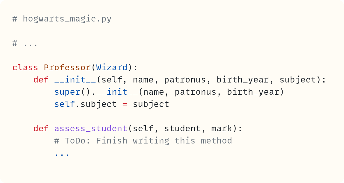 # hogwarts_magic.py  # ...  class Professor(Wizard):     def __init__(self, name, patronus, birth_year, subject):         super().__init__(name, patronus, birth_year)         self.subject = subject      def assess_student(self, student, mark):         # ToDo: Finish writing this method         ...