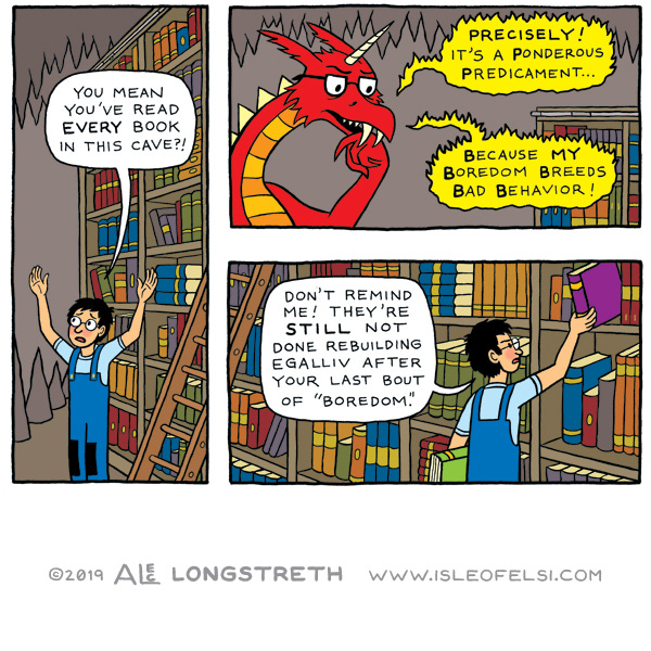 A boy with glasses and overalls stands in front of a tall book shelf. They tell something off the panel that they can’t believe they have read all the books already. It is a red dragon and it says with a lot of long words that it is a ponderous predicament when they are bored. The boy frowns and puts away some books in the shelf while telling the dragon that they don’t have to be   reminded of the trouble it causes when it is bored because the town named Egalliv is still rebuilding after the last time.