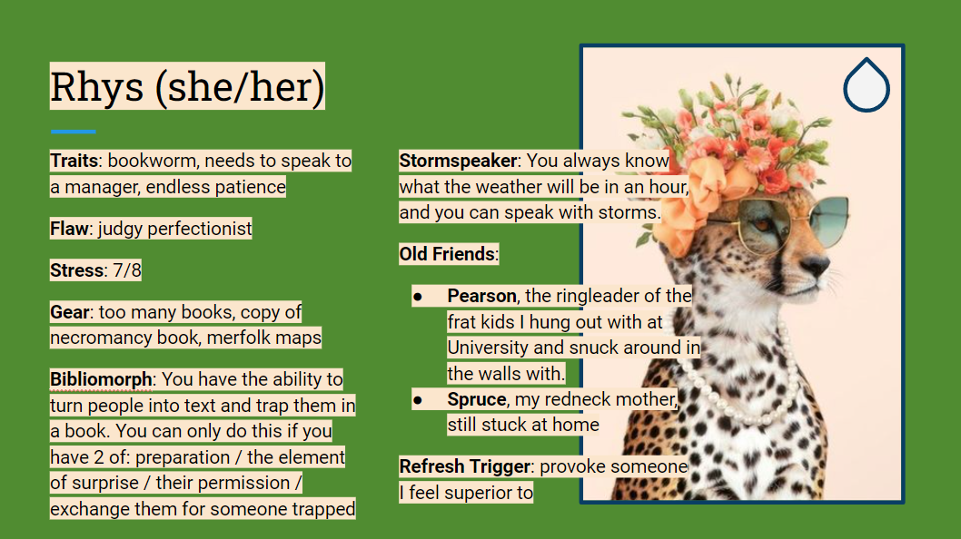 A google slides slide. It says: Rhys (she/her) Traits: bookworm, needs to speak to a manager, endless patience Flaw: judgy perfectionist Stress: 7/8 Gear: too many books, copy of necromancy book, merfolk maps Bibliomorph: You have the ability to turn people into text and trap them in a book. You can only do this if you have 2 of: preparation / the element of surprise / their permission / exchange them for someone trapped Stormspeaker: You always know what the weather will be in an hour, and you can speak with storms. Old Friends: Pearson, the ringleader of the frat kids I hung out with at University and snuck around in the walls with. Spruce, my redneck mother, still stuck at home Refresh Trigger: provoke someone  I feel superior to